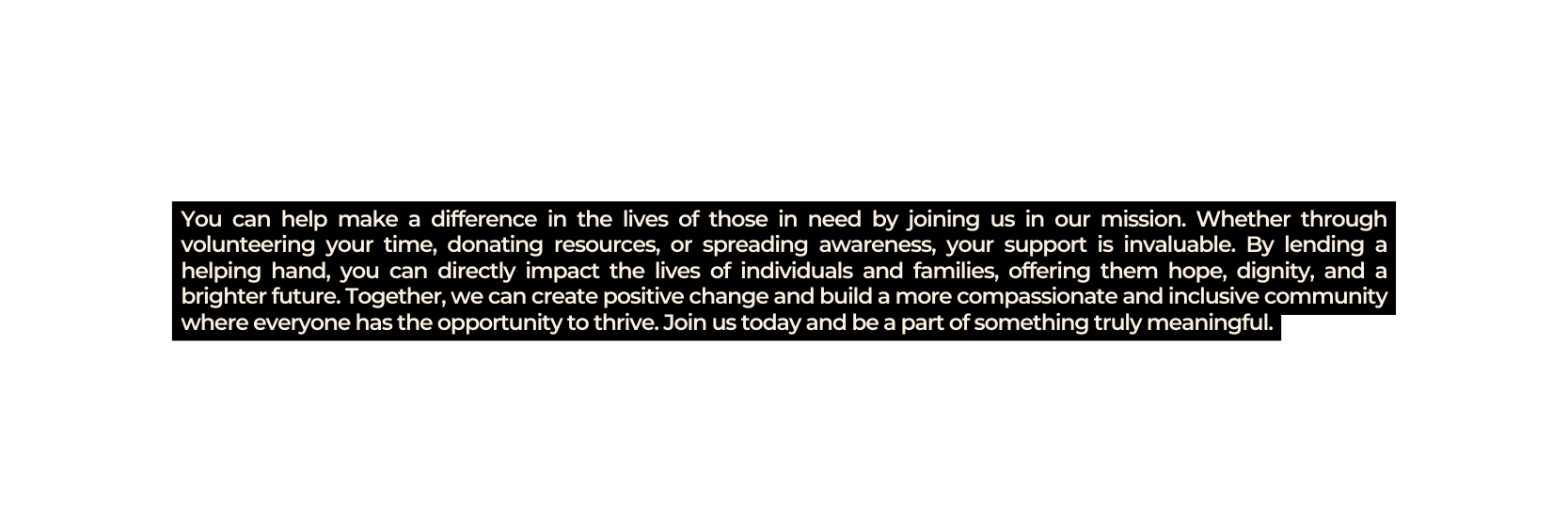 You can help make a difference in the lives of those in need by joining us in our mission Whether through volunteering your time donating resources or spreading awareness your support is invaluable By lending a helping hand you can directly impact the lives of individuals and families offering them hope dignity and a brighter future Together we can create positive change and build a more compassionate and inclusive community where everyone has the opportunity to thrive Join us today and be a part of something truly meaningful